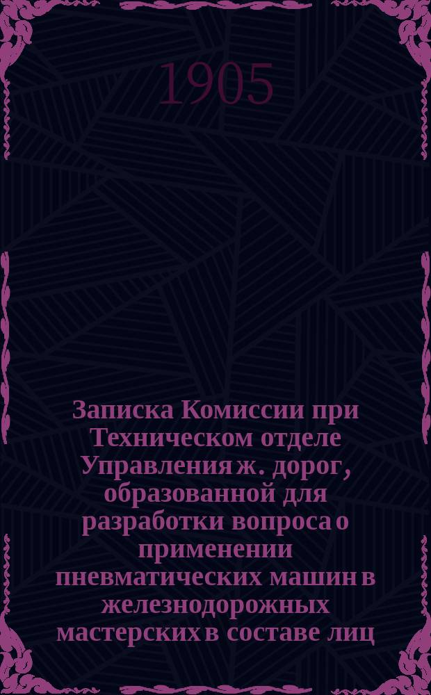 Записка Комиссии при Техническом отделе Управления ж. дорог, образованной для разработки вопроса о применении пневматических машин в железнодорожных мастерских в составе лиц: инженеров Н.М. Осипова, М.Н. Гротена и преподавателя С.-Петерб. технолог. института И.М. Холмогорова : Дек. 1903 г. - февр. 1904 г