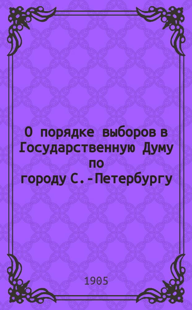 О порядке выборов в Государственную Думу по городу С.-Петербургу : с приложением: 1) Высочайше утвержденного 6 августа 1905 г. положения о выборах в Государственную думу 2) Высочайше утвержденных 18 сентября 1905 г. правил о применении и введении в действие учреждения Государственной думы и др.