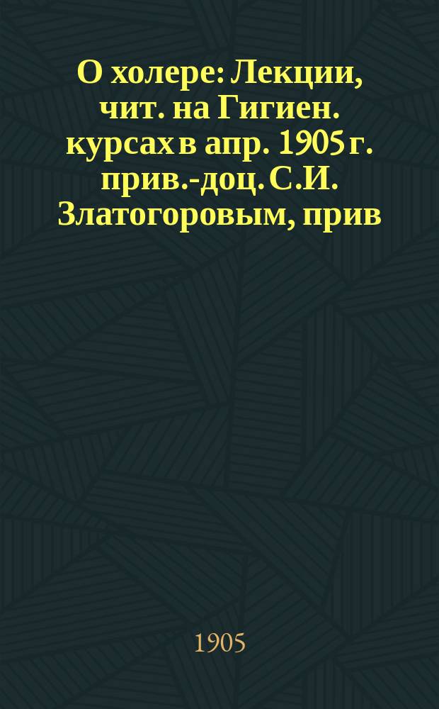 О холере : Лекции, чит. на Гигиен. курсах в апр. 1905 г. прив.-доц. С.И. Златогоровым, прив.-доц. Г.П. Олейниковым, М.С. Уваровым и прив.-доц. В.А. Левашевым