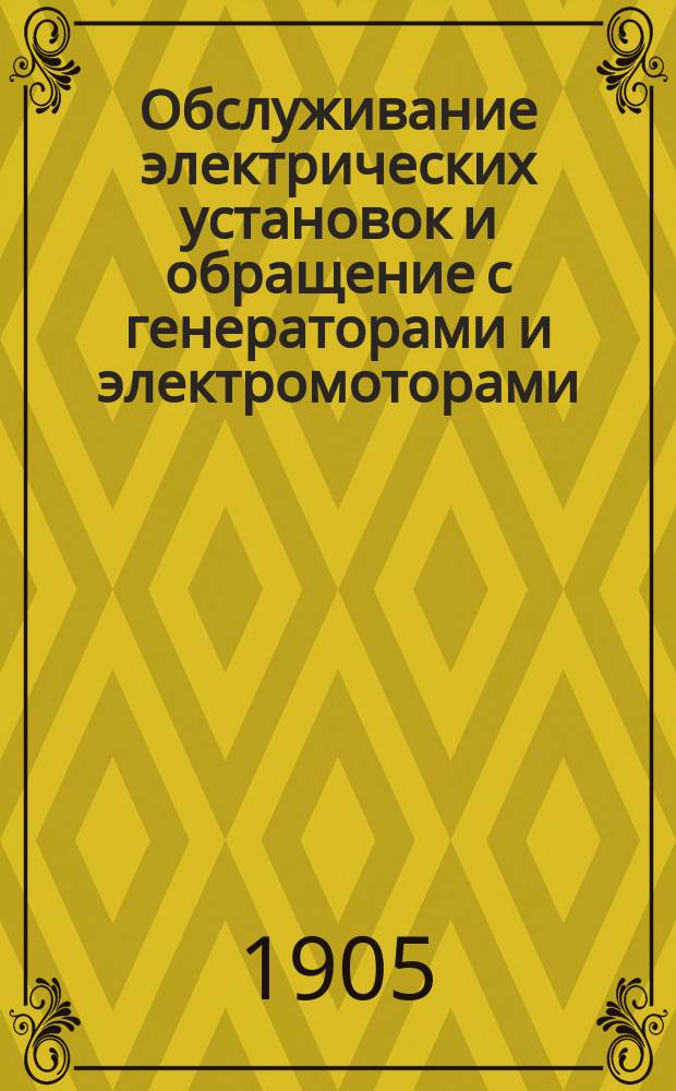 Обслуживание электрических установок и обращение с генераторами и электромоторами : Элементар. курс электротехники и практ. руководство для машинистов, установщиков, владельцев и вообще для лиц, непосредственно имеющих дело с динамомашинами и электромоторами