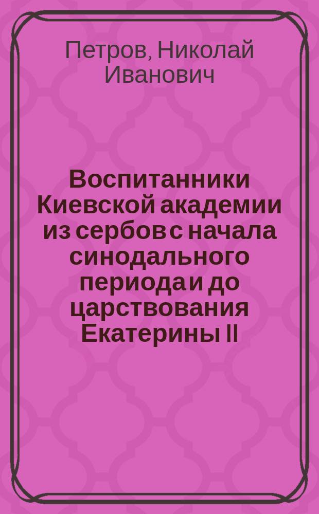 ... Воспитанники Киевской академии из сербов с начала синодального периода и до царствования Екатерины II. (1721-1862 гг.)