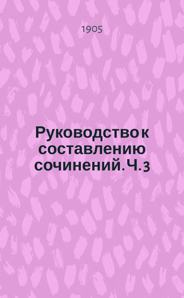 Руководство к составлению сочинений. Ч. 3 : Сборник разработанных тем литературного содержания с планами, задаваемых для домашних и классных сочинений во всех средне-учебных заведениях и при конкурсных испытаниях