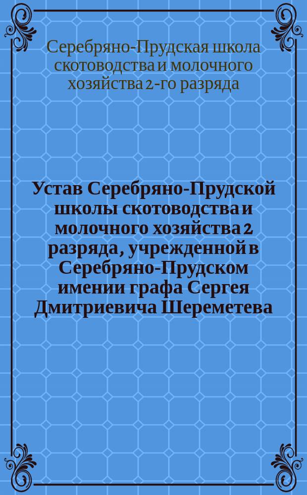 Устав Серебряно-Прудской школы скотоводства и молочного хозяйства 2 разряда, учрежденной в Серебряно-Прудском имении графа Сергея Дмитриевича Шереметева, при сельце Белгородье, Тульской губернии, Веневского уезда