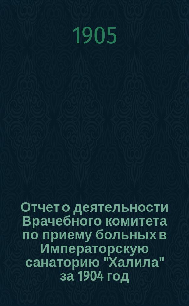Отчет о деятельности Врачебного комитета по приему больных в Императорскую санаторию "Халила" за 1904 год, в связи с предыдущей его деятельностью за время его существования (1900-1904 гг.)