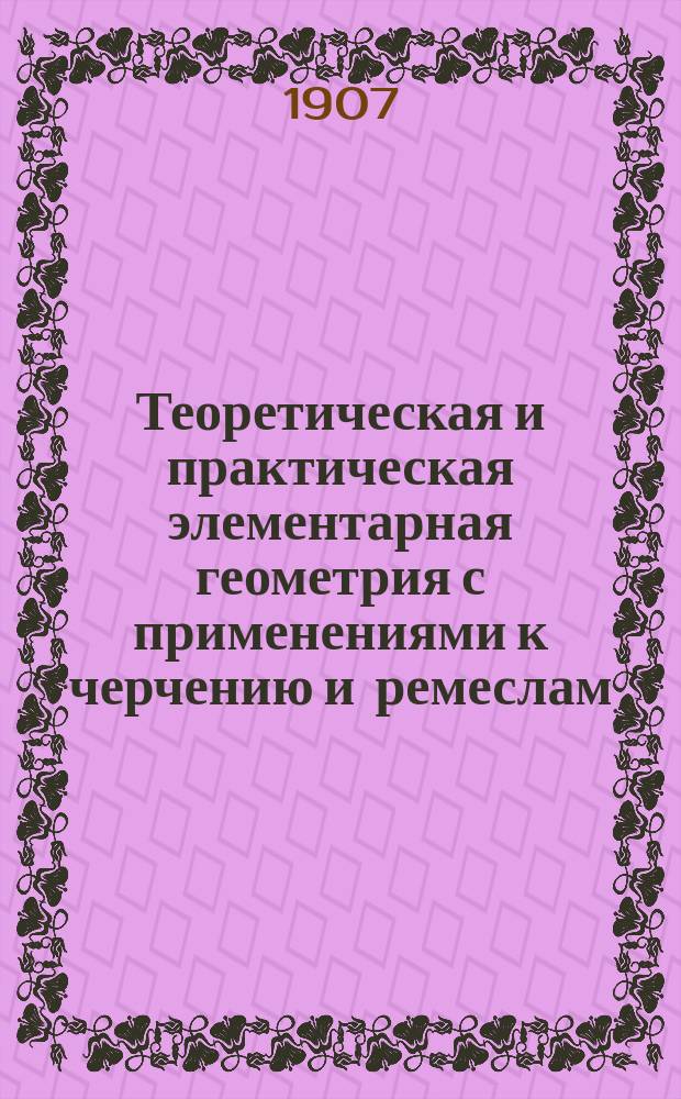 Теоретическая и практическая элементарная геометрия с применениями к черчению и ремеслам : С 550 задачами : Для низших техн. ремесленных и гор. училищ. Ч. 1-2