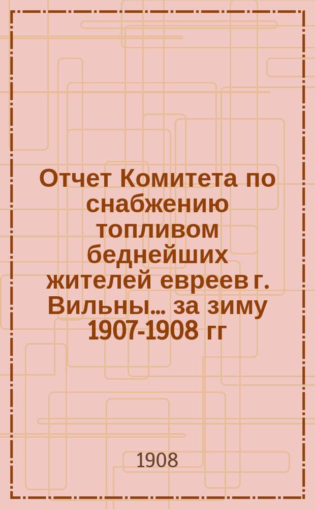Отчет Комитета по снабжению топливом беднейших жителей евреев г. Вильны... ... за зиму 1907-1908 гг.