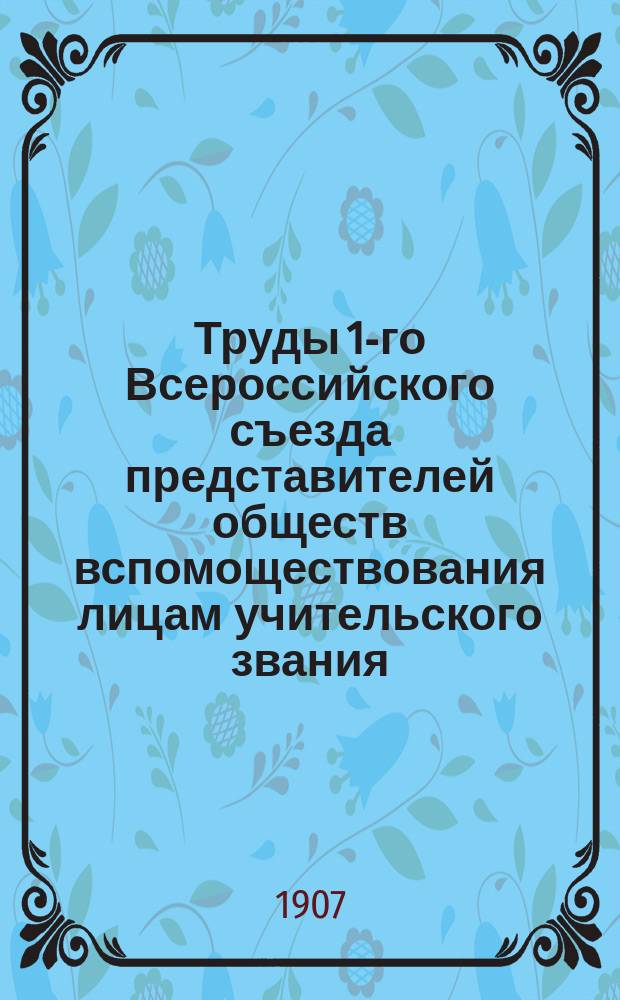 Труды 1-го Всероссийского съезда представителей обществ вспомоществования лицам учительского звания, бывшего в Москве на рождественских каникулах в 1902/3 г.