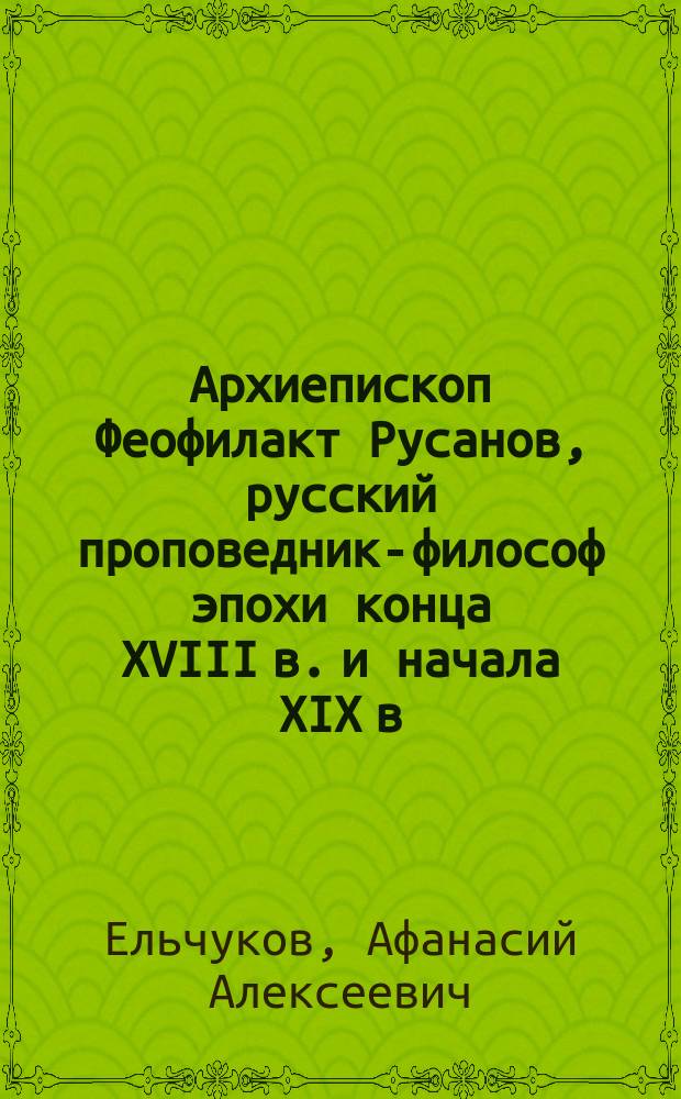 Архиепископ Феофилакт Русанов, русский проповедник-философ эпохи конца XVIII в. и начала XIX в.