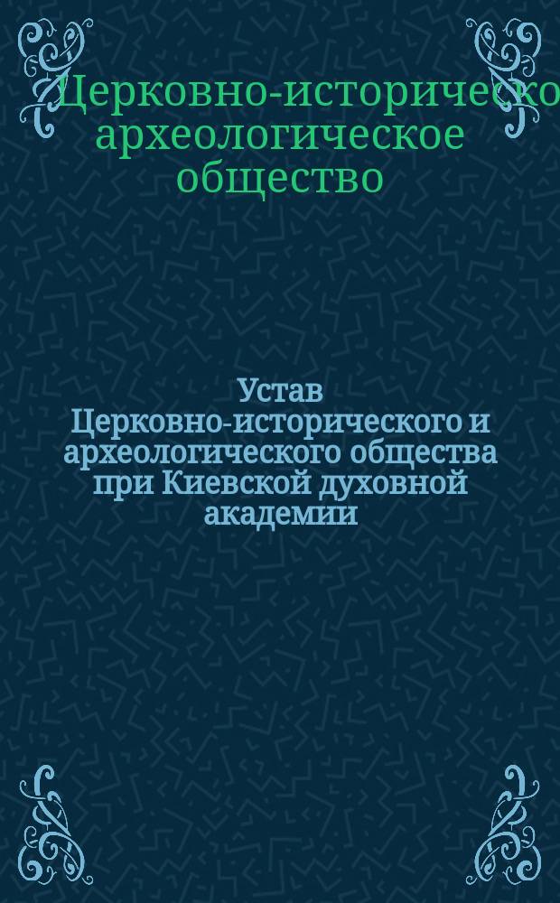 Устав Церковно-исторического и археологического общества при Киевской духовной академии, утвержденный определением Святейшего синода от 22 августа - 5 сентября 1901 года; Записка о преобразовании Церковно-археологического общества при Киевской духовной академии в Церковно-историческое и археологическое общество при Киевской духовной академии