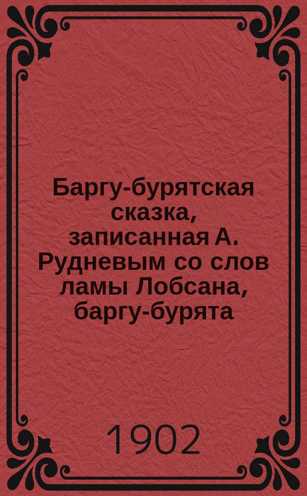 Баргу-бурятская сказка, записанная А. Рудневым со слов ламы Лобсана, баргу-бурята / (Рус. пер. автора); Замечания и дополнения автора; Необходимые добавления и исправления к баргу-бурятской сказке...