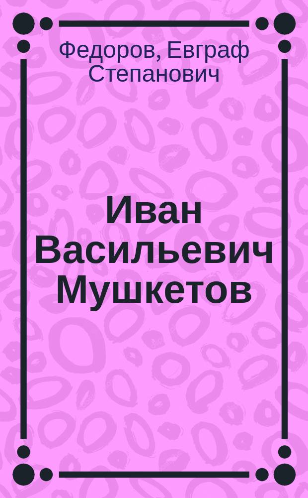 Иван Васильевич Мушкетов : Биогр. очерк