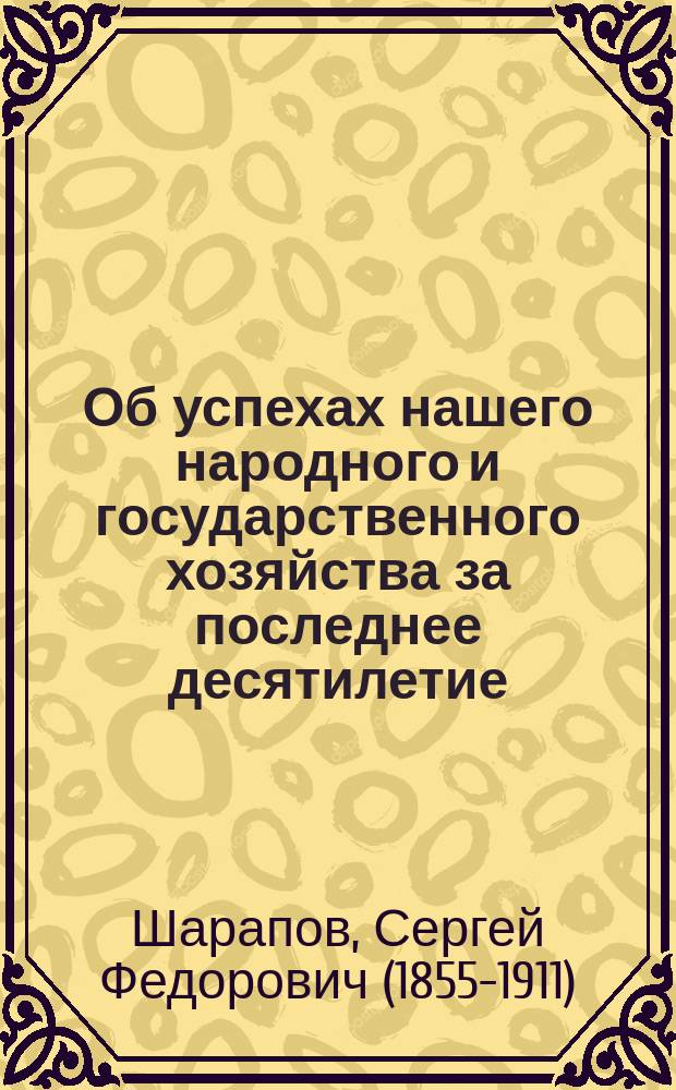 Об успехах нашего народного и государственного хозяйства за последнее десятилетие : Докл. С.Ф. Шарапова, (чит. в Общ. собр. О-ва для содействия рус. пром-сти и торговле 5 февр. 1902 г.)
