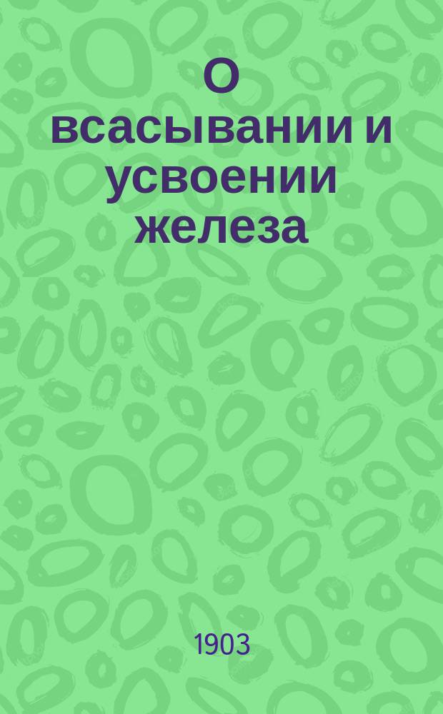 О всасывании и усвоении железа : Эксперим. исслед. из Фармакол. лаб. Ун-та св. Владимира