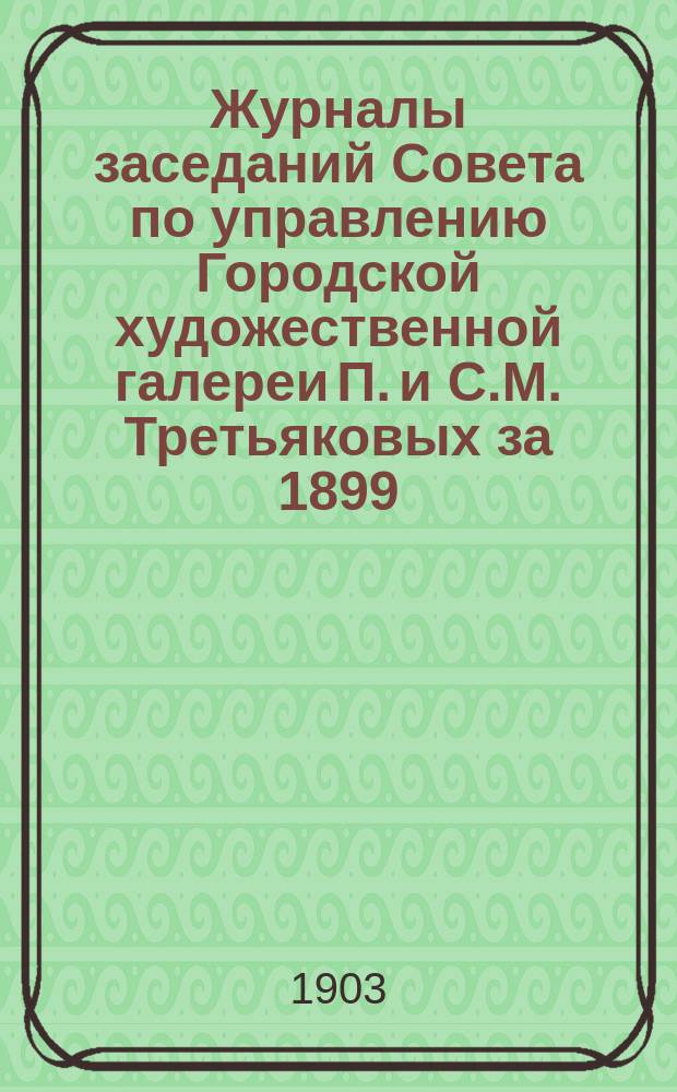 Журналы заседаний Совета по управлению Городской художественной галереи П. и С.М. Третьяковых за 1899, 1900 1901 и 1902 гг.