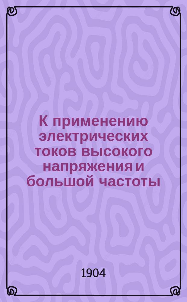К применению электрических токов высокого напряжения и большой частоты (Tesla-d'Arsonval'я) в области хирургии : (Сообщ. на 4 Съезде рос. хирургов в Петербурге в дек. 1903 г.)