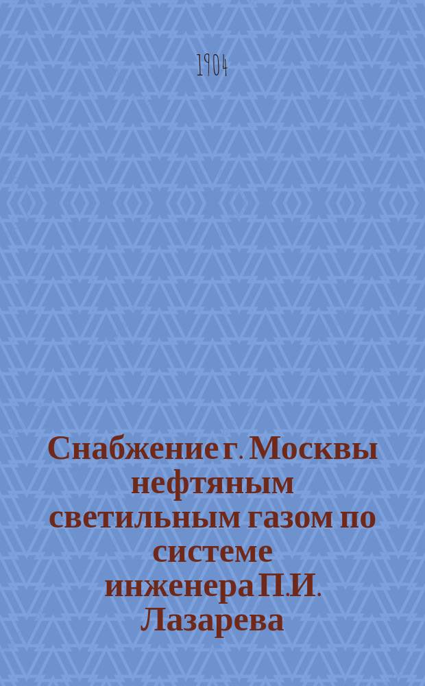 Снабжение г. Москвы нефтяным светильным газом по системе инженера П.И. Лазарева : Докл., чит. в заседании Хим.-технол. отд. 10-го апр. 1904 г