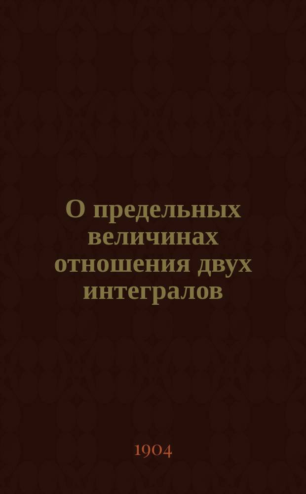 О предельных величинах отношения двух интегралов : (Доложено в заседании Физ.-мат. отд-ния 1 сент. 1904 г.)