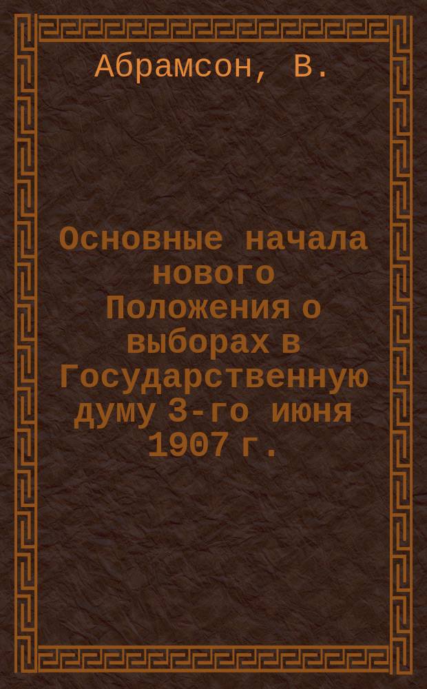 Основные начала нового Положения о выборах в Государственную думу 3-го июня 1907 г. : С ! 3 прил: 1) Положение о выборах в Государственную думу 3-го июня 1907 г. 2) Разъяснения Правительствующего сената. 3) Наглядная таблица выборов !