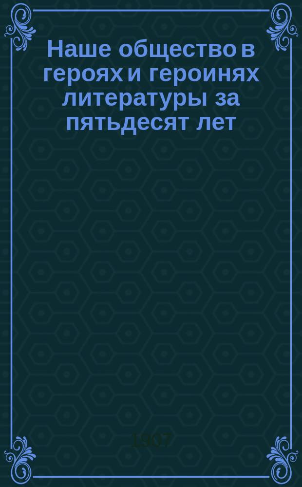 Наше общество в героях и героинях литературы за пятьдесят лет : В 2 ч. : (С портр. авт.) : Критич. анализ соч.: А. Грибоедова, А. Пушкина, М. Лермонтова... и др