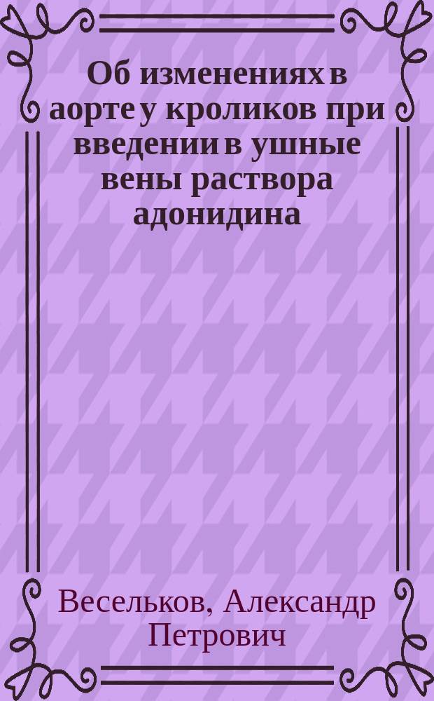 Об изменениях в аорте у кроликов при введении в ушные вены раствора адонидина : Дис. на степ. д-ра мед. А.П. Веселькова