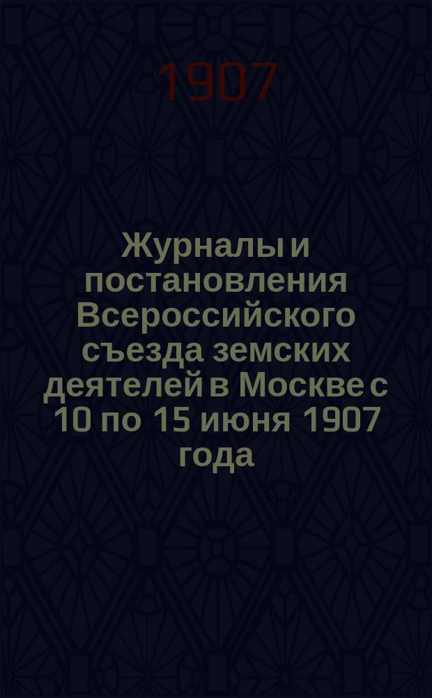 Журналы и постановления Всероссийского съезда земских деятелей в Москве с 10 по 15 июня 1907 года