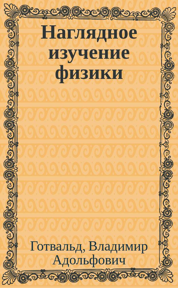 Наглядное изучение физики : Руководство для нар. учителей, преп. низш. и сред. учеб. заведений : С нем. изд. перераб. В. Готвальт по материалам, собр. проф. Б. Швальбе, ред. науч. журн. "Fortschritte der Physik". Ч. 1-
