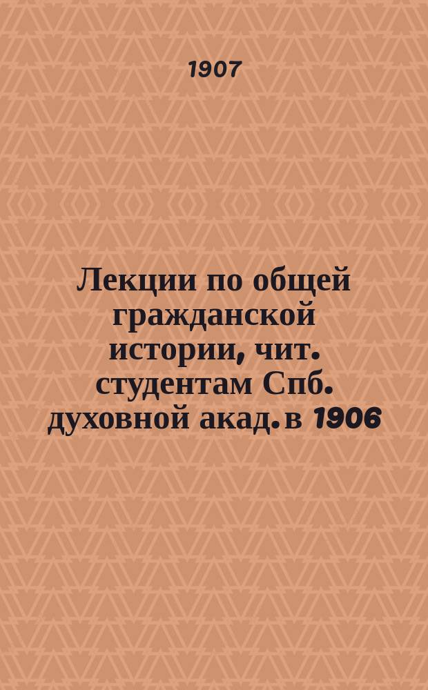 Лекции по общей гражданской истории, чит. студентам Спб. духовной акад. в 1906/7 академич. году