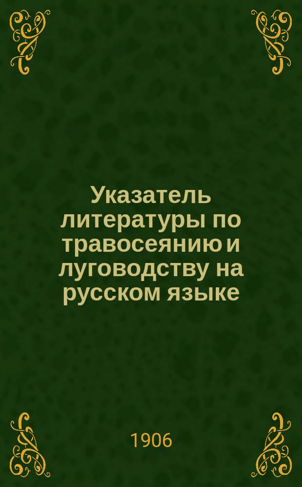 ... Указатель литературы по травосеянию и луговодству на русском языке : (Кн., брош., листки, журн. и газ. ст. и заметки) с 1763-1904 гг