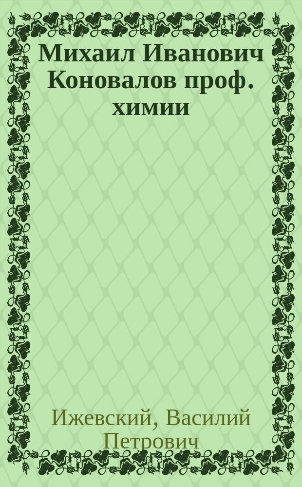 Михаил Иванович Коновалов [проф. химии] : (Родился 1 нояб. 1858 г., скончался 12 дек. 1906 г.) : Жизнеописание