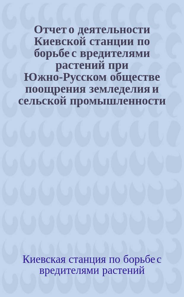 Отчет о деятельности Киевской станции по борьбе с вредителями растений при Южно-Русском обществе поощрения земледелия и сельской промышленности...