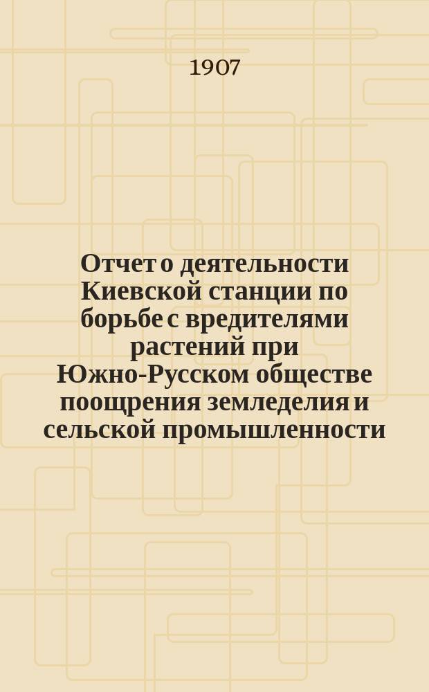 Отчет о деятельности Киевской станции по борьбе с вредителями растений при Южно-Русском обществе поощрения земледелия и сельской промышленности... за 1906 год
