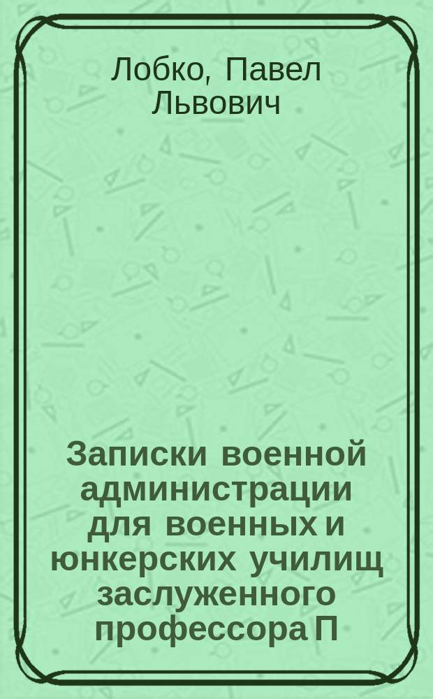 Записки военной администрации для военных и юнкерских училищ заслуженного профессора П.Л. Лобко, переработанные Н. Даниловым и В. Даровским, применительно к программе, объявленной при приказе по Военному ведомству 31-го мая 1906 г. № 376
