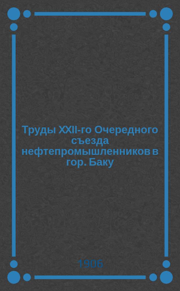 Труды XXII-го Очередного съезда нефтепромышленников в гор. Баку : (С 8 мая по 1 июня 1906 г.). Т. 1-2. Т. 2 : Отчеты, доклады, записки и проч. материалы к Съезду