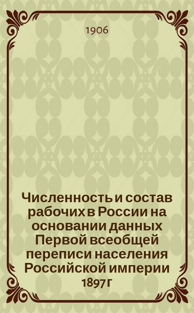 Численность и состав рабочих в России на основании данных Первой всеобщей переписи населения Российской империи 1897 г : составлено по поручению Министерств Финансов, Торговли и Промышленности [т. 1-2]. Т. 1