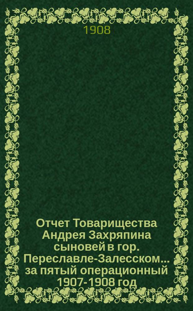 Отчет Товарищества Андрея Захряпина сыновей в гор. Переславле-Залесском... ... за пятый операционный 1907-1908 год