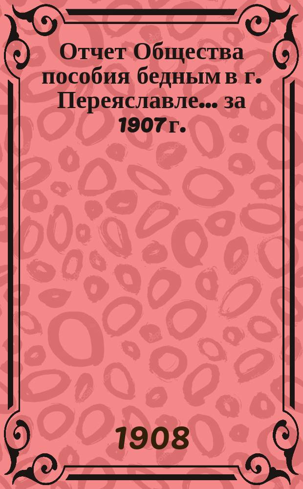 Отчет Общества пособия бедным в г. Переяславле... ... за 1907 г.