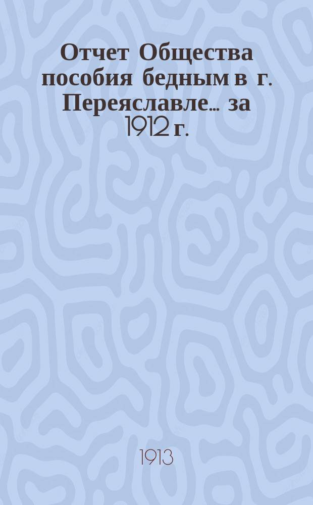 Отчет Общества пособия бедным в г. Переяславле... ... за 1912 г.