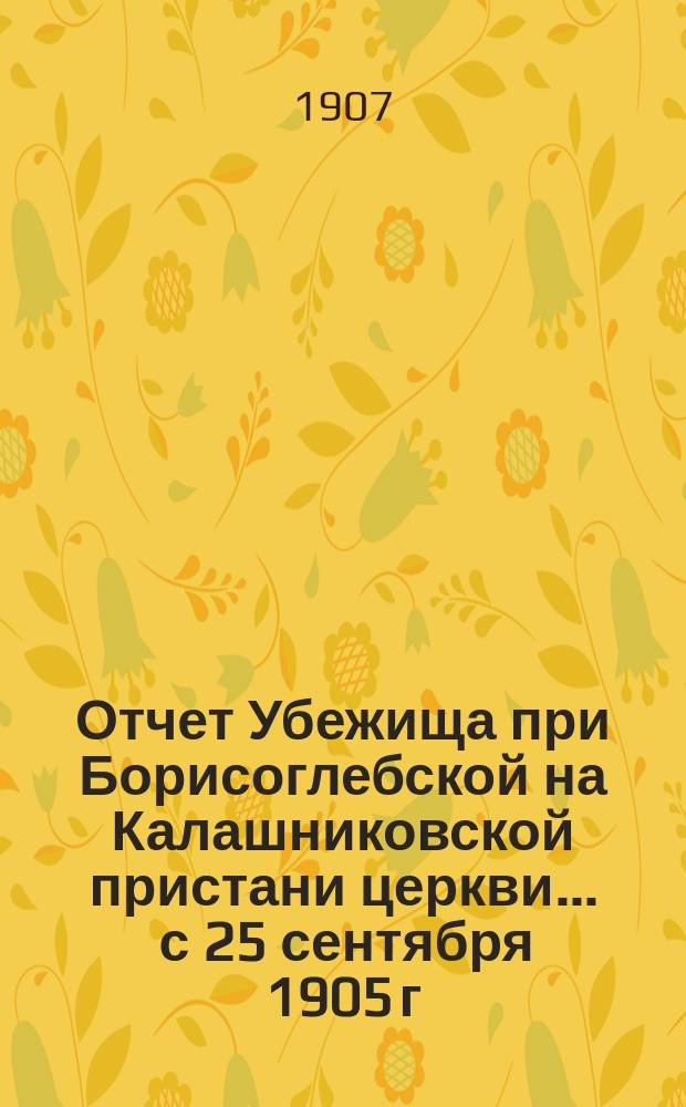Отчет Убежища при Борисоглебской на Калашниковской пристани церкви... ... с 25 сентября 1905 г. по 31 декабря 1906 г.