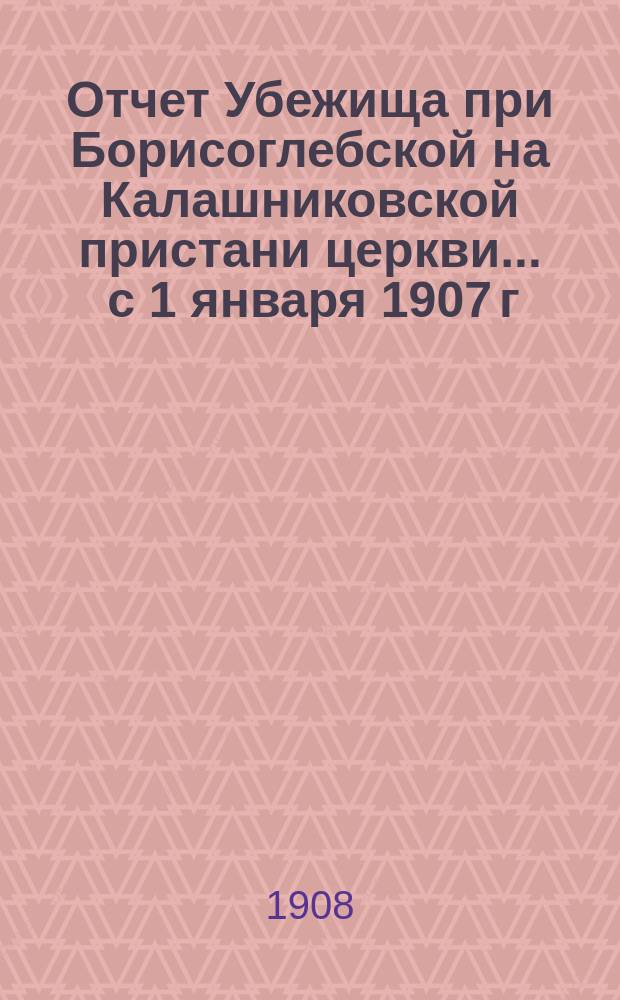 Отчет Убежища при Борисоглебской на Калашниковской пристани церкви... ... с 1 января 1907 г. по 31 декабря 1907 г.