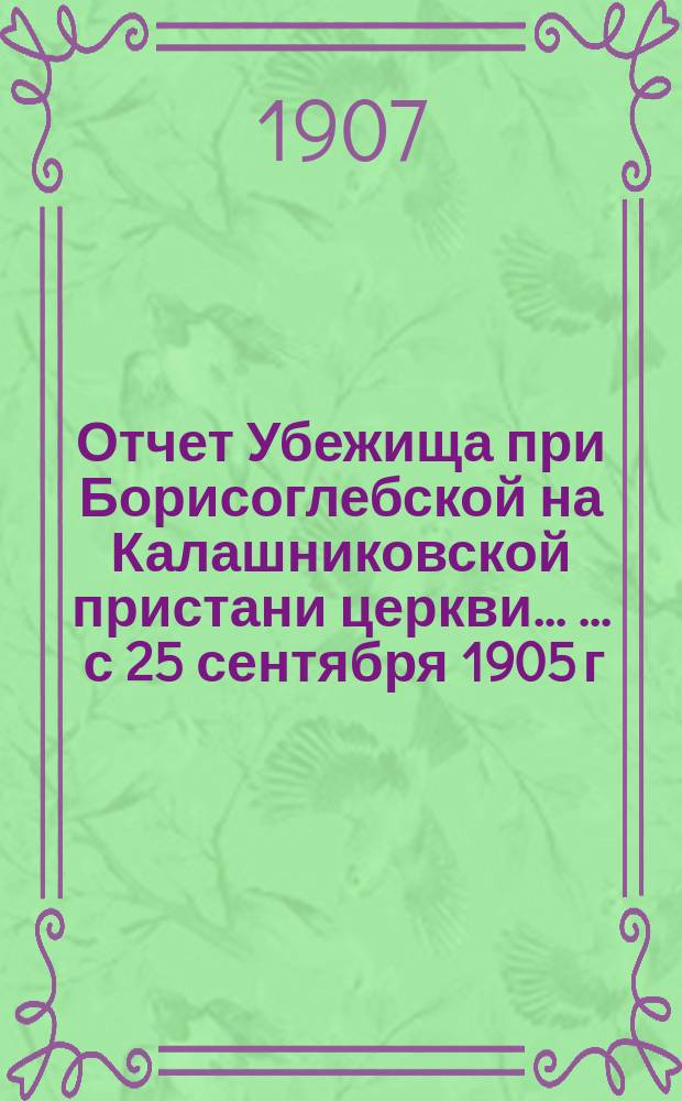 Отчет Убежища при Борисоглебской на Калашниковской пристани церкви ... ... с 25 сентября 1905 г. по 31 декабря 1906 г.