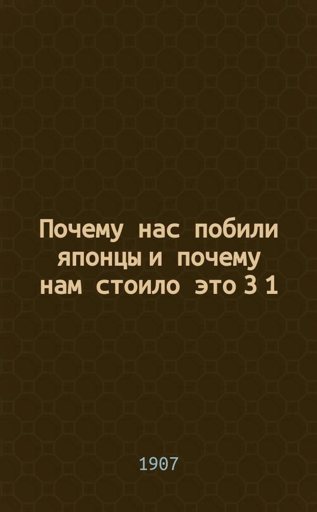 Почему нас побили японцы и почему нам стоило это 3 1/2 миллиарда рублей? : На основании повести - "Быль, а не сказка, из русско-японской войны М.М. Власевича" - с некоторыми доб. со слов автора, сост. И.И. Петров. Ч. 1-2. Ч. 1
