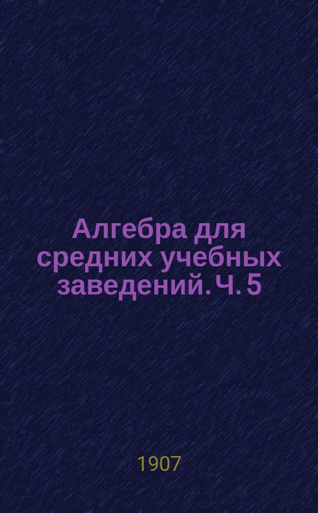 Алгебра для средних учебных заведений. Ч. 5 : [Сложные проценты ; Срочные вклады и уплаты ; О неравенствах ; Исследование уравнений ; Соединения ; Бином Ньютона ; Непрерывные и подходящие дроби]