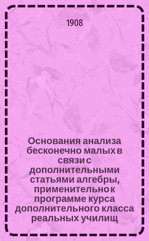 Основания анализа бесконечно малых в связи с дополнительными статьями алгебры, применительно к программе курса дополнительного класса реальных училищ. Ч. 2 : Начала дифференциального и интегрального исчисления