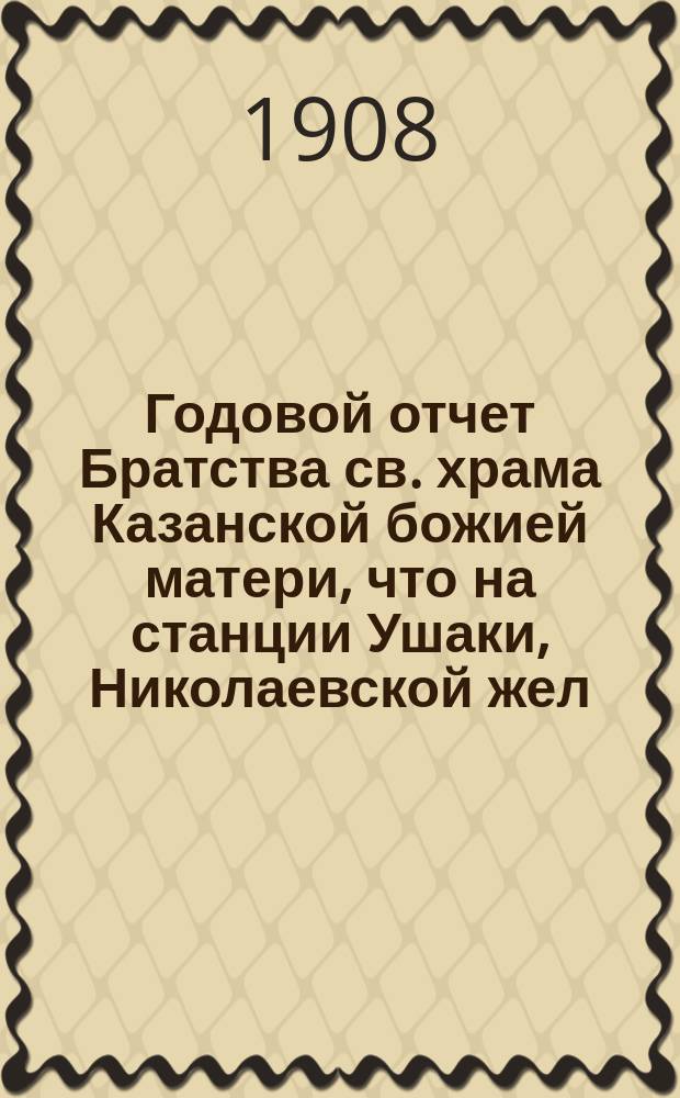Годовой отчет Братства св. храма Казанской божией матери, что на станции Ушаки, Николаевской жел. дор. ... ... с 1 июня 1907 г. по 1 июня 1908 г.