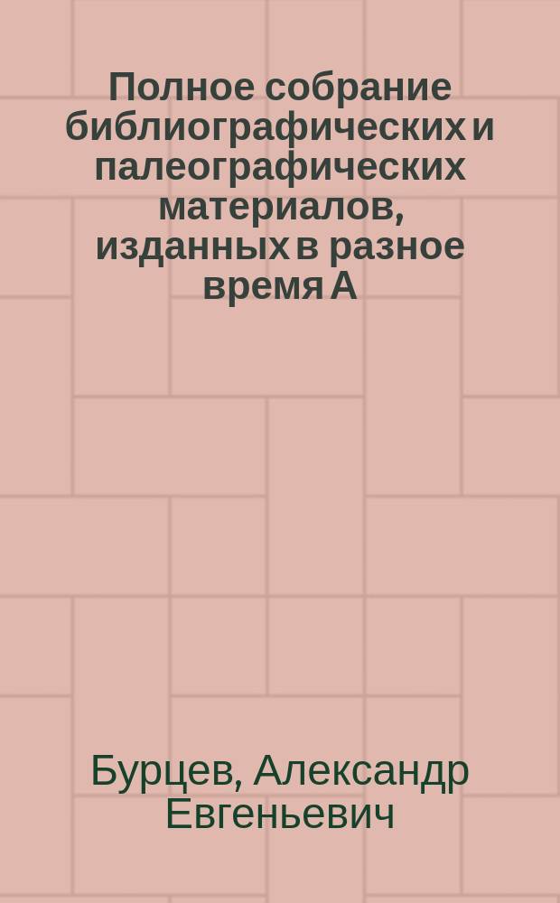 Полное собрание библиографических и палеографических материалов, изданных в разное время А.Е. Бурцевым : Т. 1-10