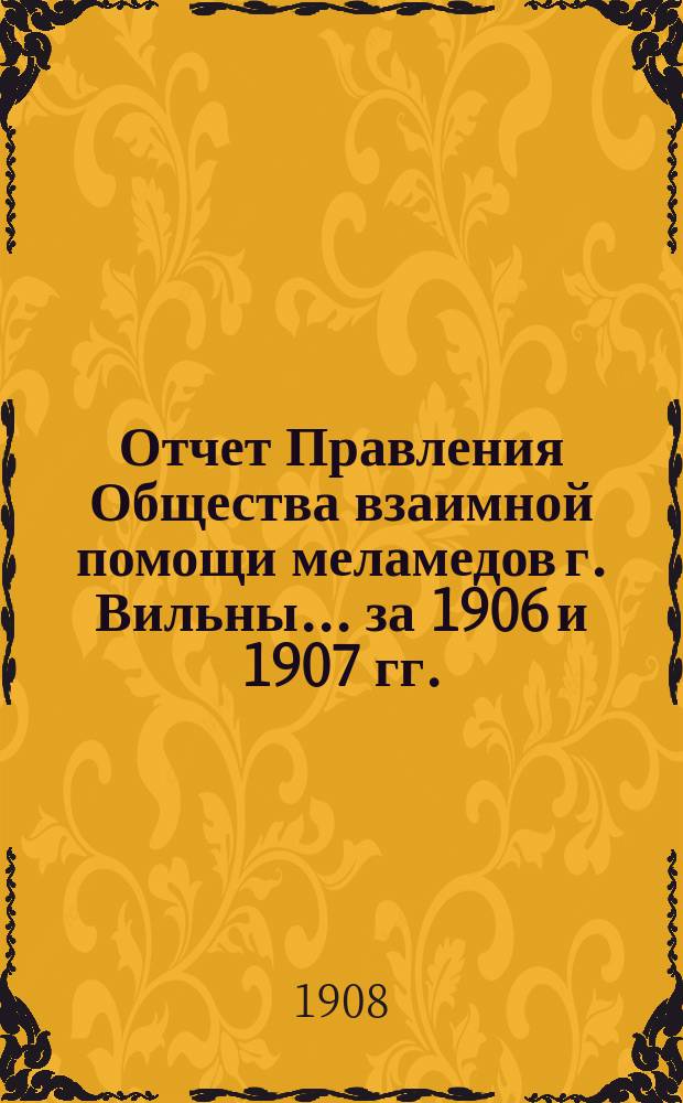 Отчет Правления Общества взаимной помощи меламедов г. Вильны... ... за 1906 и 1907 гг.