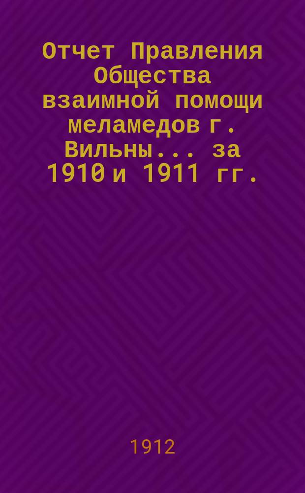Отчет Правления Общества взаимной помощи меламедов г. Вильны... ... за 1910 и 1911 гг.