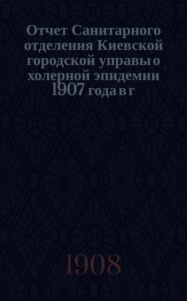 Отчет Санитарного отделения Киевской городской управы о холерной эпидемии 1907 года в г. Киеве