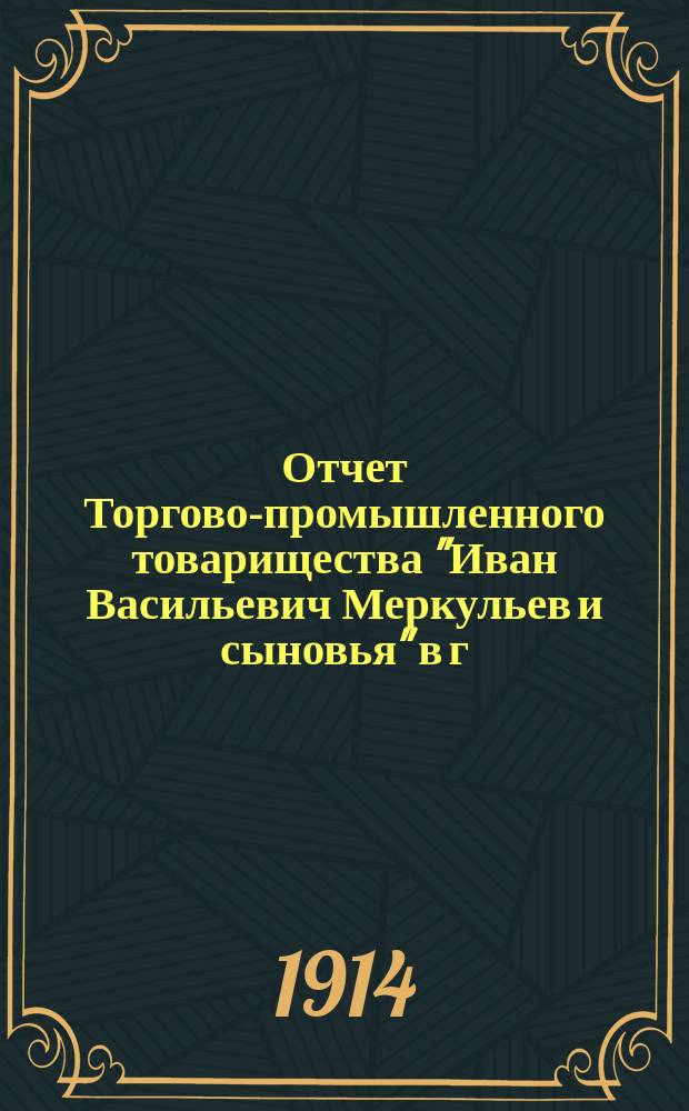 Отчет Торгово-промышленного товарищества "Иван Васильевич Меркульев и сыновья" в г. Вольске... ... за 1913 год