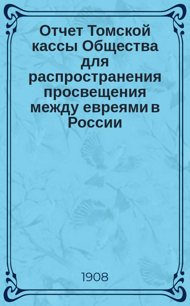 Отчет Томской кассы Общества для распространения просвещения между евреями в России... ... за 1906, 1907 и за янв., февр., март и апр. 1908 г.
